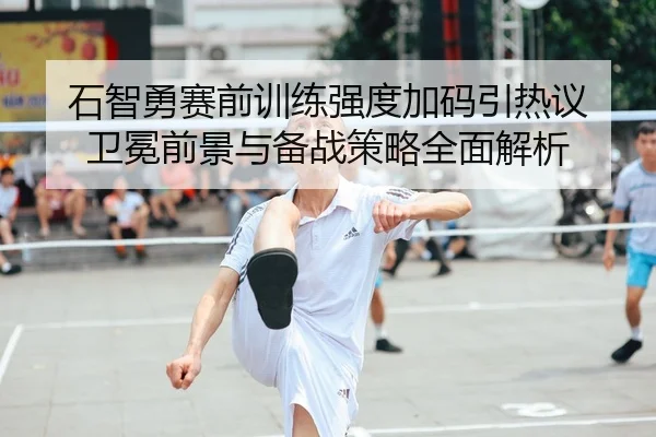 石智勇赛前训练强度加码引热议 卫冕前景与备战策略全面解析