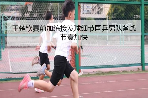 王楚钦赛前加练接发球细节国乒男队备战节奏加快